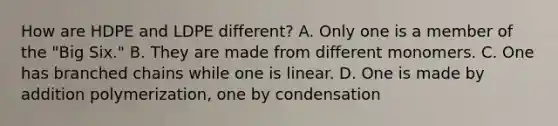 How are HDPE and LDPE different? A. Only one is a member of the "Big Six." B. They are made from different monomers. C. One has branched chains while one is linear. D. One is made by addition polymerization, one by condensation