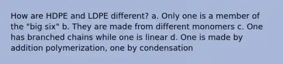 How are HDPE and LDPE different? a. Only one is a member of the "big six" b. They are made from different monomers c. One has branched chains while one is linear d. One is made by addition polymerization, one by condensation