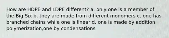 How are HDPE and LDPE different? a. only one is a member of the Big Six b. they are made from different monomers c. one has branched chains while one is linear d. one is made by addition polymerization,one by condensations