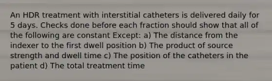 An HDR treatment with interstitial catheters is delivered daily for 5 days. Checks done before each fraction should show that all of the following are constant Except: a) The distance from the indexer to the first dwell position b) The product of source strength and dwell time c) The position of the catheters in the patient d) The total treatment time