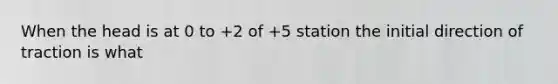 When the head is at 0 to +2 of +5 station the initial direction of traction is what