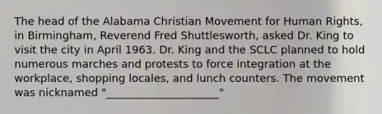 The head of the Alabama Christian Movement for Human Rights, in Birmingham, Reverend Fred Shuttlesworth, asked Dr. King to visit the city in April 1963. Dr. King and the SCLC planned to hold numerous marches and protests to force integration at the workplace, shopping locales, and lunch counters. The movement was nicknamed "_____________________"