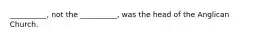 __________, not the __________, was the head of the Anglican Church.