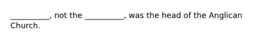 __________, not the __________, was the head of the Anglican Church.