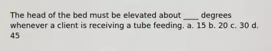 The head of the bed must be elevated about ____ degrees whenever a client is receiving a tube feeding. a. 15 b. 20 c. 30 d. 45