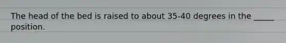 The head of the bed is raised to about 35-40 degrees in the _____ position.