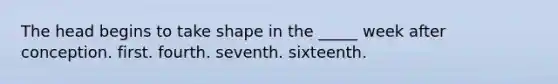 The head begins to take shape in the _____ week after conception. first. fourth. seventh. sixteenth.