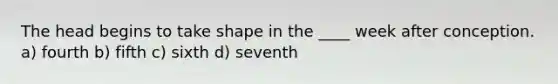 The head begins to take shape in the ____ week after conception. a) fourth b) fifth c) sixth d) seventh