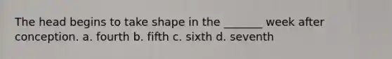 The head begins to take shape in the _______ week after conception. a. fourth b. fifth c. sixth d. seventh