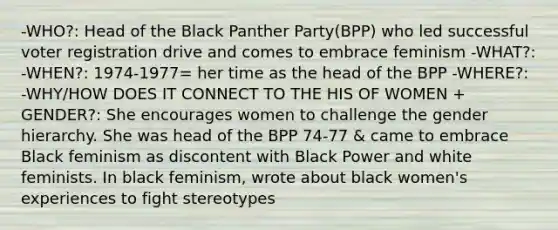 -WHO?: Head of the Black Panther Party(BPP) who led successful voter registration drive and comes to embrace feminism -WHAT?: -WHEN?: 1974-1977= her time as the head of the BPP -WHERE?: -WHY/HOW DOES IT CONNECT TO THE HIS OF WOMEN + GENDER?: She encourages women to challenge the gender hierarchy. She was head of the BPP 74-77 & came to embrace Black feminism as discontent with Black Power and white feminists. In black feminism, wrote about black women's experiences to fight stereotypes