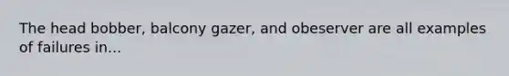 The head bobber, balcony gazer, and obeserver are all examples of failures in...