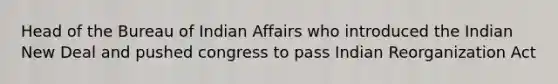 Head of the Bureau of Indian Affairs who introduced the Indian New Deal and pushed congress to pass Indian Reorganization Act