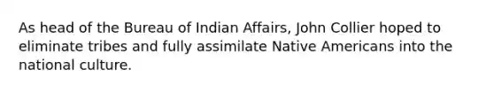 As head of the Bureau of Indian Affairs, John Collier hoped to eliminate tribes and fully assimilate <a href='https://www.questionai.com/knowledge/k3QII3MXja-native-americans' class='anchor-knowledge'>native americans</a> into the national culture.