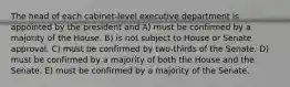 The head of each cabinet-level executive department is appointed by the president and A) must be confirmed by a majority of the House. B) is not subject to House or Senate approval. C) must be confirmed by two-thirds of the Senate. D) must be confirmed by a majority of both the House and the Senate. E) must be confirmed by a majority of the Senate.