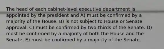 The head of each cabinet-level executive department is appointed by the president and A) must be confirmed by a majority of the House. B) is not subject to House or Senate approval. C) must be confirmed by two-thirds of the Senate. D) must be confirmed by a majority of both the House and the Senate. E) must be confirmed by a majority of the Senate.