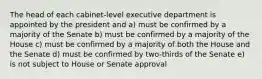 The head of each cabinet-level executive department is appointed by the president and a) must be confirmed by a majority of the Senate b) must be confirmed by a majority of the House c) must be confirmed by a majority of both the House and the Senate d) must be confirmed by two-thirds of the Senate e) is not subject to House or Senate approval