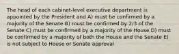 The head of each cabinet-level executive department is appointed by the President and A) must be confirmed by a majority of the Senate B) must be confirmed by 2/3 of the Senate C) must be confirmed by a majority of the House D) must be confirmed by a majority of both the House and the Senate E) is not subject to House or Senate approval