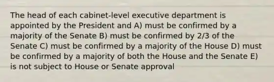 The head of each cabinet-level executive department is appointed by the President and A) must be confirmed by a majority of the Senate B) must be confirmed by 2/3 of the Senate C) must be confirmed by a majority of the House D) must be confirmed by a majority of both the House and the Senate E) is not subject to House or Senate approval