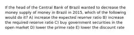 If the head of the Central Bank of Brazil wanted to decrease the money supply of money in Brazil in 2015, which of the following would do it? A) increase the expected reserve ratio B) increase the required reserve ratio C) buy government securities in the open market D) lower the prime rate E) lower the discount rate