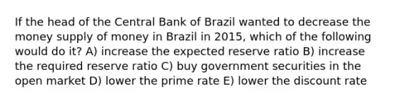 If the head of the Central Bank of Brazil wanted to decrease the money supply of money in Brazil in 2015, which of the following would do it? A) increase the expected reserve ratio B) increase the required reserve ratio C) buy government securities in the open market D) lower the prime rate E) lower the discount rate