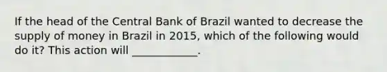 If the head of the Central Bank of Brazil wanted to decrease the supply of money in Brazil in​ 2015, which of the following would do​ it? This action will​ ____________.