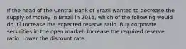 If the head of the Central Bank of Brazil wanted to decrease the supply of money in Brazil in​ 2015, which of the following would do​ it? Increase the expected reserve ratio. Buy corporate securities in the open market. Increase the required reserve ratio. Lower the discount rate.