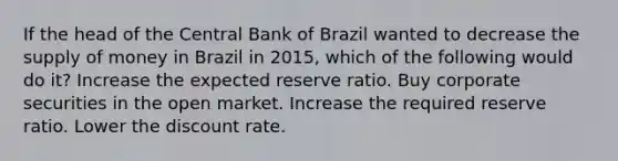 If the head of the Central Bank of Brazil wanted to decrease the supply of money in Brazil in​ 2015, which of the following would do​ it? Increase the expected reserve ratio. Buy corporate securities in the open market. Increase the required reserve ratio. Lower the discount rate.