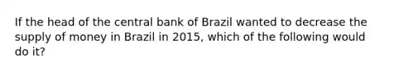 If the head of the central bank of Brazil wanted to decrease the supply of money in Brazil in 2015, which of the following would do it?