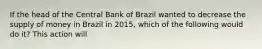 If the head of the Central Bank of Brazil wanted to decrease the supply of money in Brazil in​ 2015, which of the following would do​ it? This action will