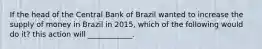 If the head of the Central Bank of Brazil wanted to increase the supply of money in Brazil in​ 2015, which of the following would do​ it? this action will​ ____________.