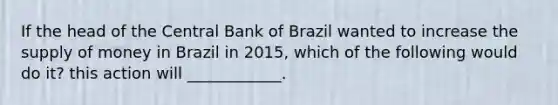 If the head of the Central Bank of Brazil wanted to increase the <a href='https://www.questionai.com/knowledge/kUIOOoB75i-supply-of-money' class='anchor-knowledge'>supply of money</a> in Brazil in​ 2015, which of the following would do​ it? this action will​ ____________.