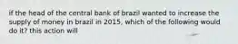 if the head of the central bank of brazil wanted to increase the supply of money in brazil in 2015, which of the following would do it? this action will