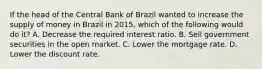 If the head of the Central Bank of Brazil wanted to increase the supply of money in Brazil in​ 2015, which of the following would do​ it? A. Decrease the required interest ratio. B. Sell government securities in the open market. C. Lower the mortgage rate. D. Lower the discount rate.