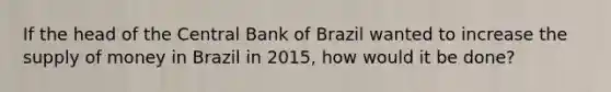 If the head of the Central Bank of Brazil wanted to increase the supply of money in Brazil in 2015, how would it be done?