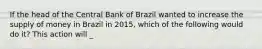 If the head of the Central Bank of Brazil wanted to increase the supply of money in Brazil in​ 2015, which of the following would do​ it? This action will​ _