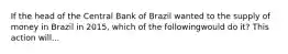 If the head of the Central Bank of Brazil wanted to the supply of money in Brazil in 2015, which of the followingwould do it? This action will...