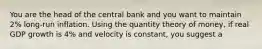 You are the head of the central bank and you want to maintain 2% long-run inflation. Using the quantity theory of money, if real GDP growth is 4% and velocity is constant, you suggest a