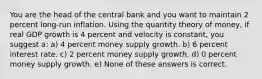 You are the head of the central bank and you want to maintain 2 percent long-run inflation. Using the quantity theory of money, if real GDP growth is 4 percent and velocity is constant, you suggest a: a) 4 percent money supply growth. b) 6 percent interest rate. c) 2 percent money supply growth. d) 0 percent money supply growth. e) None of these answers is correct.