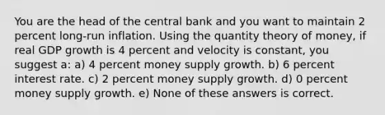 You are the head of the central bank and you want to maintain 2 percent long-run inflation. Using the quantity theory of money, if real GDP growth is 4 percent and velocity is constant, you suggest a: a) 4 percent money supply growth. b) 6 percent interest rate. c) 2 percent money supply growth. d) 0 percent money supply growth. e) None of these answers is correct.