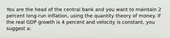 You are the head of the central bank and you want to maintain 2 percent long-run inflation, using the quantity theory of money. If the real GDP growth is 4 percent and velocity is constant, you suggest a: