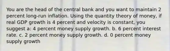 You are the head of the central bank and you want to maintain 2 percent long-run inflation. Using the quantity theory of money, if real GDP growth is 4 percent and velocity is constant, you suggest a: 4 percent money supply growth. b. 6 percent interest rate. c. 2 percent money supply growth. d. 0 percent money supply growth