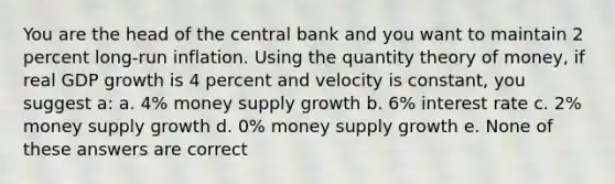 You are the head of the central bank and you want to maintain 2 percent long-run inflation. Using the quantity theory of money, if real GDP growth is 4 percent and velocity is constant, you suggest a: a. 4% money supply growth b. 6% interest rate c. 2% money supply growth d. 0% money supply growth e. None of these answers are correct