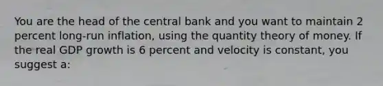 You are the head of the central bank and you want to maintain 2 percent long-run inflation, using the quantity theory of money. If the real GDP growth is 6 percent and velocity is constant, you suggest a: