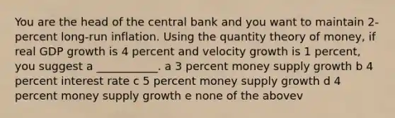 You are the head of the central bank and you want to maintain 2-percent long-run inflation. Using the quantity theory of money, if real GDP growth is 4 percent and velocity growth is 1 percent, you suggest a ___________. a 3 percent money supply growth b 4 percent interest rate c 5 percent money supply growth d 4 percent money supply growth e none of the abovev