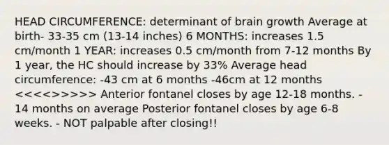 HEAD CIRCUMFERENCE: determinant of brain growth Average at birth- 33-35 cm (13-14 inches) 6 MONTHS: increases 1.5 cm/month 1 YEAR: increases 0.5 cm/month from 7-12 months By 1 year, the HC should increase by 33% Average head circumference: -43 cm at 6 months -46cm at 12 months >>>>> Anterior fontanel closes by age 12-18 months. - 14 months on average Posterior fontanel closes by age 6-8 weeks. - NOT palpable after closing!!