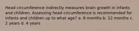 Head circumference indirectly measures brain growth in infants and children. Assessing head circumference is recommended for infants and children up to what age? a. 6 months b. 12 months c. 2 years d. 4 years