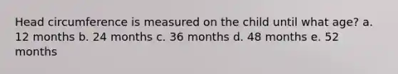 Head circumference is measured on the child until what age? a. 12 months b. 24 months c. 36 months d. 48 months e. 52 months