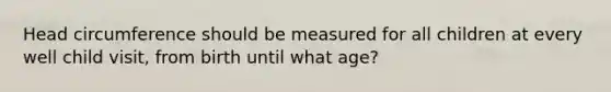 Head circumference should be measured for all children at every well child visit, from birth until what age?