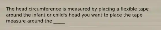 The head circumference is measured by placing a flexible tape around the infant or child's head you want to place the tape measure around the _____