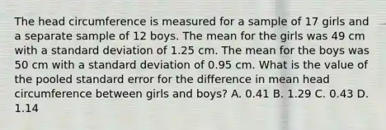 The head circumference is measured for a sample of 17 girls and a separate sample of 12 boys. The mean for the girls was 49 cm with a standard deviation of 1.25 cm. The mean for the boys was 50 cm with a standard deviation of 0.95 cm. What is the value of the pooled standard error for the difference in mean head circumference between girls and boys? A. 0.41 B. 1.29 C. 0.43 D. 1.14